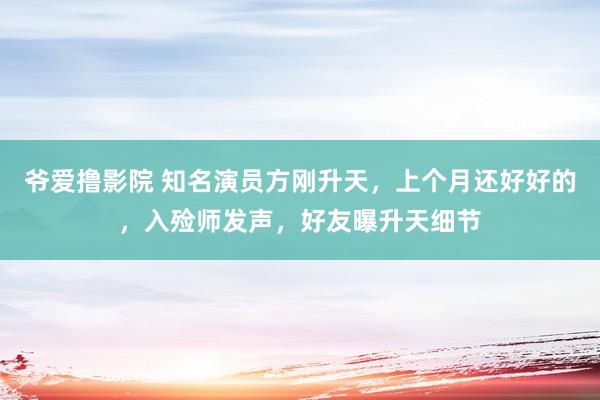 爷爱撸影院 知名演员方刚升天，上个月还好好的，入殓师发声，好友曝升天细节