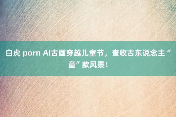 白虎 porn AI古画穿越儿童节，查收古东说念主“童”款风景！