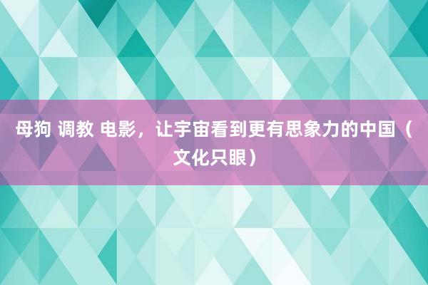母狗 调教 电影，让宇宙看到更有思象力的中国（文化只眼）