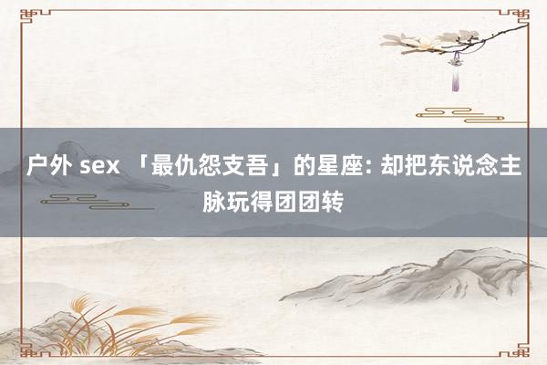 户外 sex 「最仇怨支吾」的星座: 却把东说念主脉玩得团团转
