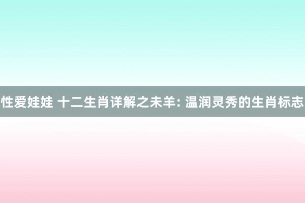性爱娃娃 十二生肖详解之未羊: 温润灵秀的生肖标志
