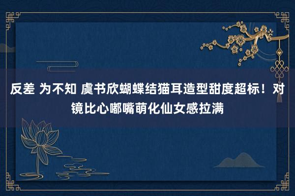 反差 为不知 虞书欣蝴蝶结猫耳造型甜度超标！对镜比心嘟嘴萌化仙女感拉满