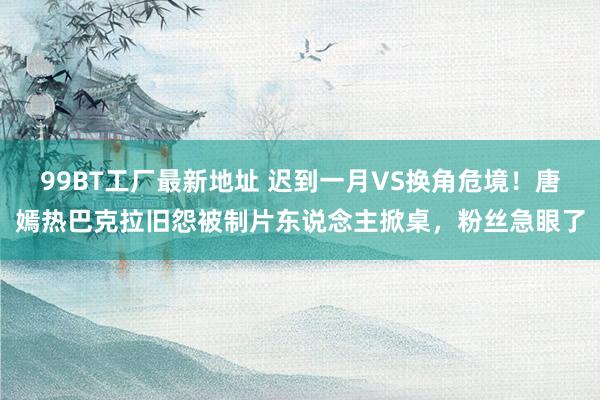 99BT工厂最新地址 迟到一月VS换角危境！唐嫣热巴克拉旧怨被制片东说念主掀桌，粉丝急眼了