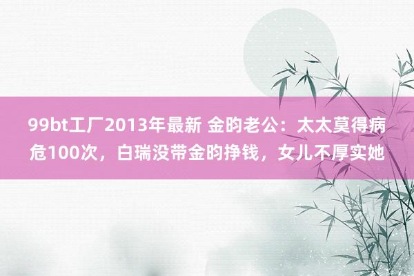 99bt工厂2013年最新 金昀老公：太太莫得病危100次，白瑞没带金昀挣钱，女儿不厚实她