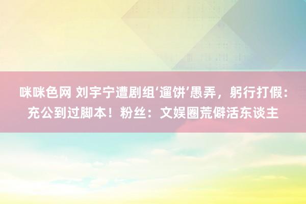 咪咪色网 刘宇宁遭剧组‘遛饼’愚弄，躬行打假：充公到过脚本！粉丝：文娱圈荒僻活东谈主