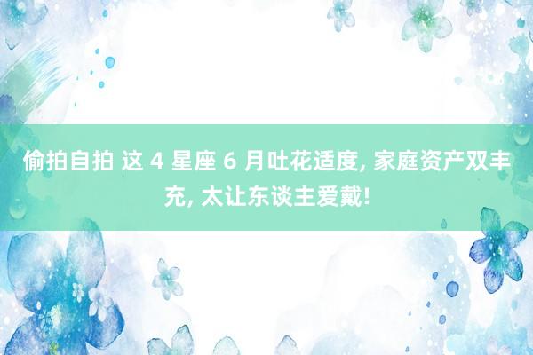 偷拍自拍 这 4 星座 6 月吐花适度， 家庭资产双丰充， 太让东谈主爱戴!