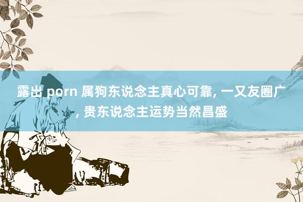 露出 porn 属狗东说念主真心可靠， 一又友圈广， 贵东说念主运势当然昌盛