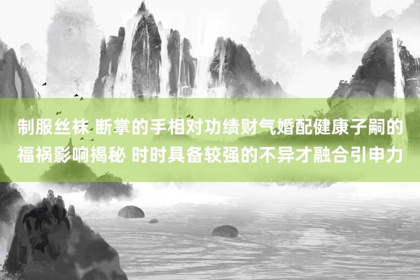制服丝袜 断掌的手相对功绩财气婚配健康子嗣的福祸影响揭秘 时时具备较强的不异才融合引申力