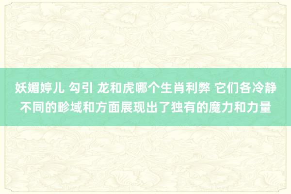 妖媚婷儿 勾引 龙和虎哪个生肖利弊 它们各冷静不同的畛域和方面展现出了独有的魔力和力量