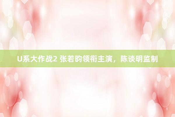 U系大作战2 张若昀领衔主演，陈谈明监制