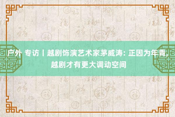 户外 专访丨越剧饰演艺术家茅威涛: 正因为年青， 越剧才有更大调动空间