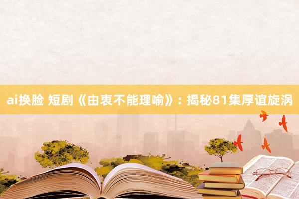 ai换脸 短剧《由衷不能理喻》: 揭秘81集厚谊旋涡